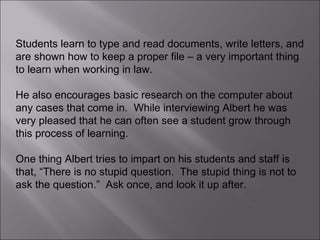 Students learn to type and read documents, write letters, and are shown how to keep a proper file – a very important thing to learn when working in law.  He also encourages basic research on the computer about any cases that come in.  While interviewing Albert he was very pleased that he can often see a student grow through this process of learning.  One thing Albert tries to impart on his students and staff is that, “There is no stupid question.  The stupid thing is not to ask the question.”  Ask once, and look it up after. 