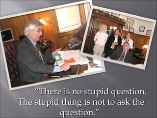 “ There is no stupid question.  The stupid thing is not to ask the question.”  