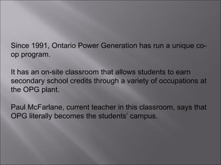 Since 1991, Ontario Power Generation has run a unique co-op program.  It has an on-site classroom that allows students to earn secondary school credits through a variety of occupations at the OPG plant.  Paul McFarlane, current teacher in this classroom, says that OPG literally becomes the students’ campus.  