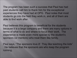 The program has been such a success that Paul has had past students call him to thank him for the exceptional experiences they have had at OPG.  Paul notes that most students go into the field they work in, and all of them are able to find work after. Paul believes this program is beneficial for the students because it is a large company and there are many options in terms of what to do and where to focus their work.  The experience is made even more special by the student’s sponsors (or mentors) who treat them like family.  Paul says, “The sponsors love it!  They like teaching the kids”  He believes that the sponsors are who keep the program running.  