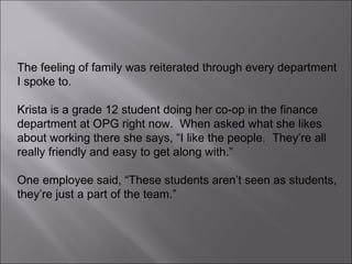 The feeling of family was reiterated through every department I spoke to.  Krista is a grade 12 student doing her co-op in the finance department at OPG right now.  When asked what she likes about working there she says, “I like the people.  They’re all really friendly and easy to get along with.”  One employee said, “These students aren’t seen as students, they’re just a part of the team.” 