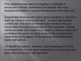 This slideshow has been put together to highlight 9 employers in Brant, Haldimand and Norfolk who have exceptional leaders in experiential learning in the past year. Experiential learning just means giving students a chance to learn by doing or seeing first hand.  It means giving them contact with real-world employers and mentors who can impart their first-hand knowledge of their business.  Having someone come into a class and speak, or taking a class on a workplace tour gives our local students the opportunity to experience some aspect of the working world before they leave high school.  On behalf of students, teachers, future employers and the local workforce, I thank every employer in our area who has taken the time to work with students.  