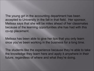 The young girl in the accounting department has been accepted to University in the fall in that field.  Her sponsor, Melissa says that she will be miles ahead of her classmates because of the learning opportunities she has had with this co-op placement.  Melissa has been able to give her tips that you only learn once you’ve been working in the business for a long time.  The students like the experience because they’re able to take the knowledge they learn here and apply it anywhere in their future, regardless of where and what they’re doing. 