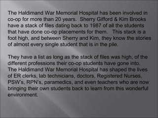 The Haldimand War Memorial Hospital has been involved in co-op for more than 20 years.  Sherry Gifford & Kim Brooks have a stack of files dating back to 1987 of all the students that have done co-op placements for them.  This stack is a foot high, and between Sherry and Kim, they know the stories of almost every single student that is in the pile.  They have a list as long as the stack of files was high, of the different professions their co-op students have gone into.  The Haldimand War Memorial Hospital has shaped the lives of ER clerks, lab technicians, doctors, Registered Nurses, PSW’s, RPN’s, paramedics, and even teachers who are now bringing their own students back to learn from this wonderful environment. 