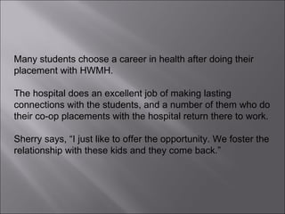 Many students choose a career in health after doing their placement with HWMH.  The hospital does an excellent job of making lasting connections with the students, and a number of them who do their co-op placements with the hospital return there to work.  Sherry says, “I just like to offer the opportunity. We foster the relationship with these kids and they come back.”  