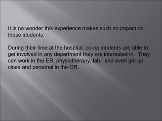 It is no wonder this experience makes such an impact on these students.  During their time at the hospital, co-op students are able to get involved in any department they are interested in.  They can work in the ER, physiotherapy, lab,  and even get up close and personal in the OR.  