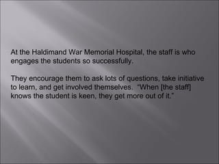 At the Haldimand War Memorial Hospital, the staff is who engages the students so successfully.  They encourage them to ask lots of questions, take initiative to learn, and get involved themselves.  “When [the staff] knows the student is keen, they get more out of it.” 