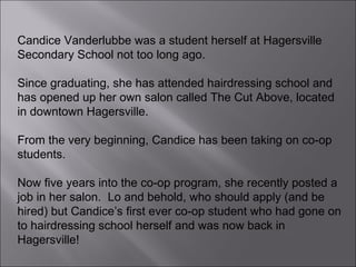 Candice Vanderlubbe was a student herself at Hagersville Secondary School not too long ago.  Since graduating, she has attended hairdressing school and has opened up her own salon called The Cut Above, located in downtown Hagersville. From the very beginning, Candice has been taking on co-op students.  Now five years into the co-op program, she recently posted a job in her salon.  Lo and behold, who should apply (and be hired) but Candice’s first ever co-op student who had gone on to hairdressing school herself and was now back in Hagersville!  