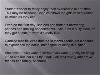 Students seem to really enjoy their experience in her shop.  This may be because Candice allows the girls to experience as much as they can.  Even on the first day, she has her students answering phones and making appointments.  She runs a busy store, so they get a taste of what it’s really like.  Candice also believes that the students should get a chance to experience the actual hair aspect of being in a salon.  She says, “If you want to do hair, you want to really be doing it!” so she lets her kids try it out… on their  willing and brave  friends and family, of course. 