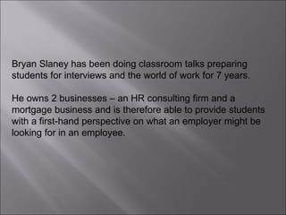 Bryan Slaney has been doing classroom talks preparing students for interviews and the world of work for 7 years.  He owns 2 businesses – an HR consulting firm and a mortgage business and is therefore able to provide students with a first-hand perspective on what an employer might be looking for in an employee. 