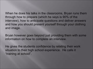 When he does his talks in the classrooms, Bryan runs them through how to prepare (which he says is 90% of the interview), how to anticipate questions and deliver answers and how you should present yourself through your clothing and image. Bryan however goes beyond just providing them with some information on how to complete an interview.  He gives the students confidence by relating their work situation to their high school experience.  He calls it “training at school”. 