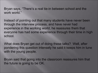 Bryan says, “There’s a real tie-in between school and the work world.”  Instead of pointing out that many students have never been through the interview process, and have never had experience in the working world, he reassures them that everyone has had some experience through their time in high school. What does Bryan get out of doing these talks?  Well, after pondering this question intensely he said it keeps him in tune with the young people.  Bryan said that going into the classroom reassures him that the future is going to be OK.  