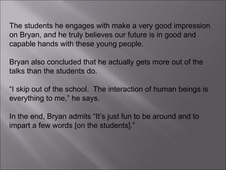 The students he engages with make a very good impression on Bryan, and he truly believes our future is in good and capable hands with these young people.  Bryan also concluded that he actually gets more out of the talks than the students do.  “ I skip out of the school.  The interaction of human beings is everything to me,” he says.  In the end, Bryan admits “It’s just fun to be around and to impart a few words [on the students].”  