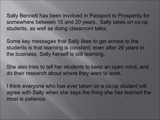 Sally Bennett has been involved in Passport to Prosperity for somewhere between 15 and 20 years.  Sally takes on co-op students, as well as doing classroom talks.  Some key messages that Sally likes to get across to the students is that learning is constant; even after 26 years in the business, Sally herself is still learning.  She also tries to tell her students to keep an open mind, and do their research about where they want to work.  I think everyone who has ever taken on a co-op student will agree with Sally when she says the thing she has learned the most is patience. 