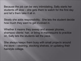 Because the job can be very intimidating, Sally starts her students off slow – she gets them to watch for the first day and let’s them take it all in.  Slowly she adds responsibility.  She lets the student decide how much they want to get involved in.  Whether it means they sweep and answer phones, shampoo clients’ hair, or bring in mannequins to practice on, Sally lets the students set the pace.  She always keeps them busy with small projects around the store – cleaning, stocking shelves, or updating their hairstyle collage. 