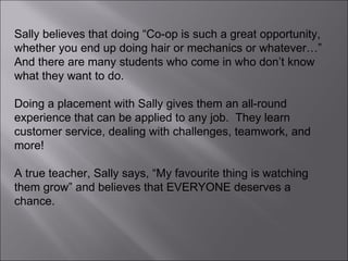 Sally believes that doing “Co-op is such a great opportunity, whether you end up doing hair or mechanics or whatever…” And there are many students who come in who don’t know what they want to do.  Doing a placement with Sally gives them an all-round experience that can be applied to any job.  They learn customer service, dealing with challenges, teamwork, and more! A true teacher, Sally says, “My favourite thing is watching them grow” and believes that EVERYONE deserves a chance. 