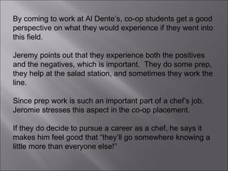 By coming to work at Al Dente’s, co-op students get a good perspective on what they would experience if they went into this field.  Jeremy points out that they experience both the positives and the negatives, which is important.  They do some prep, they help at the salad station, and sometimes they work the line.  Since prep work is such an important part of a chef’s job, Jeromie stresses this aspect in the co-op placement.  If they do decide to pursue a career as a chef, he says it makes him feel good that “they’ll go somewhere knowing a little more than everyone else!” 