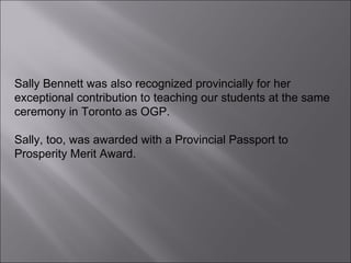 Sally Bennett was also recognized provincially for her exceptional contribution to teaching our students at the same ceremony in Toronto as OGP.  Sally, too, was awarded with a Provincial Passport to Prosperity Merit Award. 