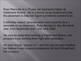 Ryan Reynolds is a 19 year old mechanics helper at Haldimand Motors.  He is a former co-op student and took the placement to help him figure out what he wanted to do.  It definitely helped, because when most students do a 1 semester co-op placement, Ryan decided to stay the whole year, from September 2007 until June 2008.  He says he really liked working at Haldimand Motors, and accepted a job working there right after graduation.  He says he just, “stayed on” – and the way he says it makes me believe it was a natural progression for both himself and the company.  