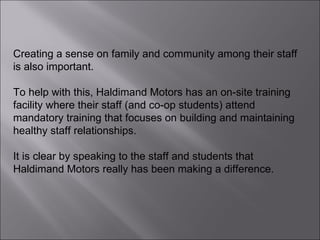 Creating a sense on family and community among their staff is also important.  To help with this, Haldimand Motors has an on-site training facility where their staff (and co-op students) attend mandatory training that focuses on building and maintaining healthy staff relationships.  It is clear by speaking to the staff and students that Haldimand Motors really has been making a difference. 