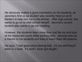 He obviously makes a good impression on his students, as Jeromie’s first co-op student was recently hired on at Al Dente’s to help him out in the kitchen.  After high school, she wants to go on to chef school herself.  Jeromie’s current student also wants to go into cooking. However, the students learn more than just the ins and outs of the restaurant world while working here.  Jeromie acts as a mentor to his students and tries to teach them life lessons.  He says, “I feel good about [doing] that.  It’s not stuff they’ll learn in a book.  It’s stuff I never got taught.”  