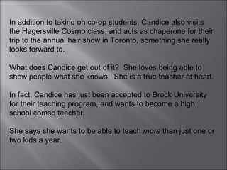 In addition to taking on co-op students, Candice also visits the Hagersville Cosmo class, and acts as chaperone for their trip to the annual hair show in Toronto, something she really looks forward to.  What does Candice get out of it?  She loves being able to show people what she knows.  She is a true teacher at heart.  In fact, Candice has just been accepted to Brock University for their teaching program, and wants to become a high school comso teacher.  She says she wants to be able to teach  more  than just one or two kids a year. 