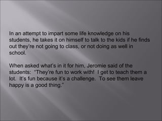 In an attempt to impart some life knowledge on his students, he takes it on himself to talk to the kids if he finds out they’re not going to class, or not doing as well in school. When asked what’s in it for him, Jeromie said of the students:  “They’re fun to work with!  I get to teach them a lot.  It’s fun because it’s a challenge.  To see them leave happy is a good thing.” 