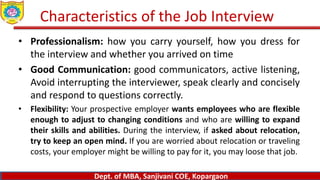 Dept. of MBA, Sanjivani COE, Kopargaon
www.sanjivanimba.org.in
Dept. of MBA, Sanjivani COE, Kopargaon
www.sanjivanimba.org.in
Dept. of MBA, Sanjivani COE, Kopargaon
Characteristics of the Job Interview
• Professionalism: how you carry yourself, how you dress for
the interview and whether you arrived on time
• Good Communication: good communicators, active listening,
Avoid interrupting the interviewer, speak clearly and concisely
and respond to questions correctly.
• Flexibility: Your prospective employer wants employees who are flexible
enough to adjust to changing conditions and who are willing to expand
their skills and abilities. During the interview, if asked about relocation,
try to keep an open mind. If you are worried about relocation or traveling
costs, your employer might be willing to pay for it, you may loose that job.
 