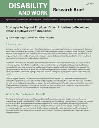 Disability Policy Matters
DISABILITY
AND WORK
Research Brief
July 2012
A joint publication from the John J. Heldrich Center for Workforce Development and the Kessler Foundation
Strategies to Support Employer-Driven Initiatives to Recruit and
Retain Employees with Disabilities
by Elaine Katz, Meg O’Connell, and Robert Nicholas
Introduction
A growing number of employers have established initiatives to increase the participation of employees with disabilities
within their companies as a component of their workforce planning and diversity strategies.These employers typically
establish partnerships with local workforce and disability service organizations to source for talent. Coordinated by a
single agency (or small number of agencies), employers are provided assistance and support services for recruitment,
training, and job retention for employees with disabilities.
The Kessler Foundation and the John J. Heldrich Center forWorkforce Development at Rutgers,The State University
of New Jersey share the belief that models for employer partnerships have the potential to significantly affect the
historically high unemployment and low workforce participation rates for people with disabilities. Accordingly, the
Kessler Foundation, the Heldrich Center, and the National Organization on Disability have collaborated on this brief,
which presents four profiles that highlight innovative practices among employers operating warehouse distribution
centers.
These strategies, however, can apply to other models and industry sectors.The case studies profiled show great
promise for significantly expanding the number and quality of job opportunities for people with disabilities and add to
the body of knowledge on this paradigm to support the continued expansion of employer partnerships.Text boxes with
information on the expansion of employer partnerships and systemic opportunities for further growth are provided,
along with conclusions and recommendations for practice implementation.
What is the Partnership Model?
The NationalTechnical Assistance and Research Center to Promote Increasing the Employment and Economic
Independence of Adults with Disabilities (NTAR Leadership Center), based at the Heldrich Center, released two national
studies in 20111
that describe the development and operation of a broad range of local and national partnerships
that support these types of employer initiatives.The partnerships, which may serve a single company or a group
of employers, all share common elements that form a new paradigm for meeting employer workforce needs and
expanding employment opportunities for people with disabilities.The following eight elements are usually present in
these partnerships:
 
