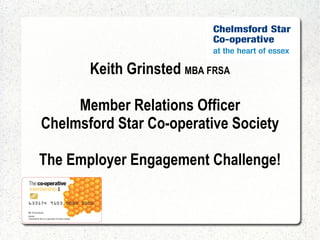 Keith Grinsted  MBA FRSA Member Relations Officer Chelmsford Star Co-operative Society The Employer Engagement Challenge! 