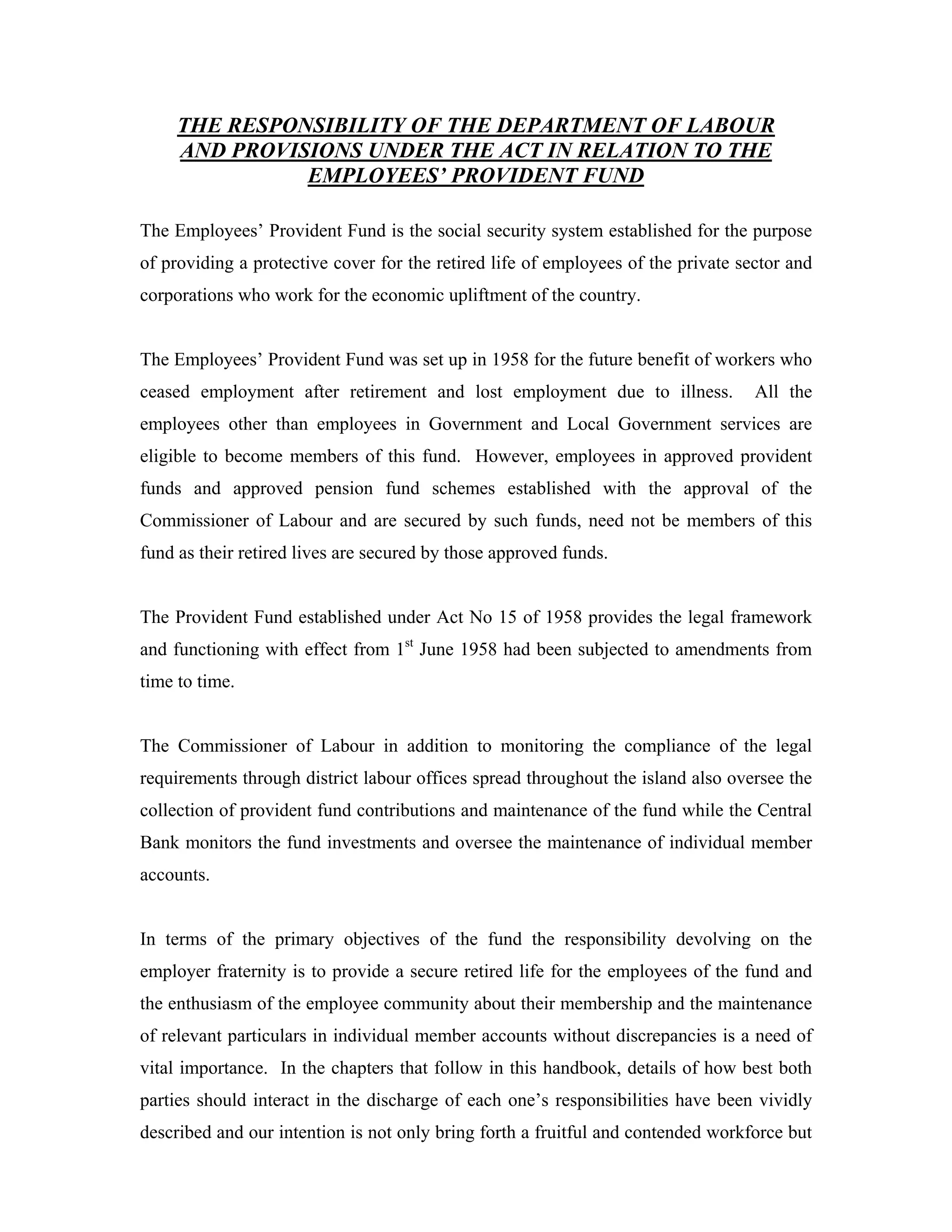 THE RESPONSIBILITY OF THE DEPARTMENT OF LABOUR
     AND PROVISIONS UNDER THE ACT IN RELATION TO THE
               EMPLOYEES’ PROVIDENT FUND

The Employees’ Provident Fund is the social security system established for the purpose
of providing a protective cover for the retired life of employees of the private sector and
corporations who work for the economic upliftment of the country.


The Employees’ Provident Fund was set up in 1958 for the future benefit of workers who
ceased employment after retirement and lost employment due to illness.             All the
employees other than employees in Government and Local Government services are
eligible to become members of this fund. However, employees in approved provident
funds and approved pension fund schemes established with the approval of the
Commissioner of Labour and are secured by such funds, need not be members of this
fund as their retired lives are secured by those approved funds.


The Provident Fund established under Act No 15 of 1958 provides the legal framework
and functioning with effect from 1st June 1958 had been subjected to amendments from
time to time.


The Commissioner of Labour in addition to monitoring the compliance of the legal
requirements through district labour offices spread throughout the island also oversee the
collection of provident fund contributions and maintenance of the fund while the Central
Bank monitors the fund investments and oversee the maintenance of individual member
accounts.


In terms of the primary objectives of the fund the responsibility devolving on the
employer fraternity is to provide a secure retired life for the employees of the fund and
the enthusiasm of the employee community about their membership and the maintenance
of relevant particulars in individual member accounts without discrepancies is a need of
vital importance. In the chapters that follow in this handbook, details of how best both
parties should interact in the discharge of each one’s responsibilities have been vividly
described and our intention is not only bring forth a fruitful and contended workforce but
 