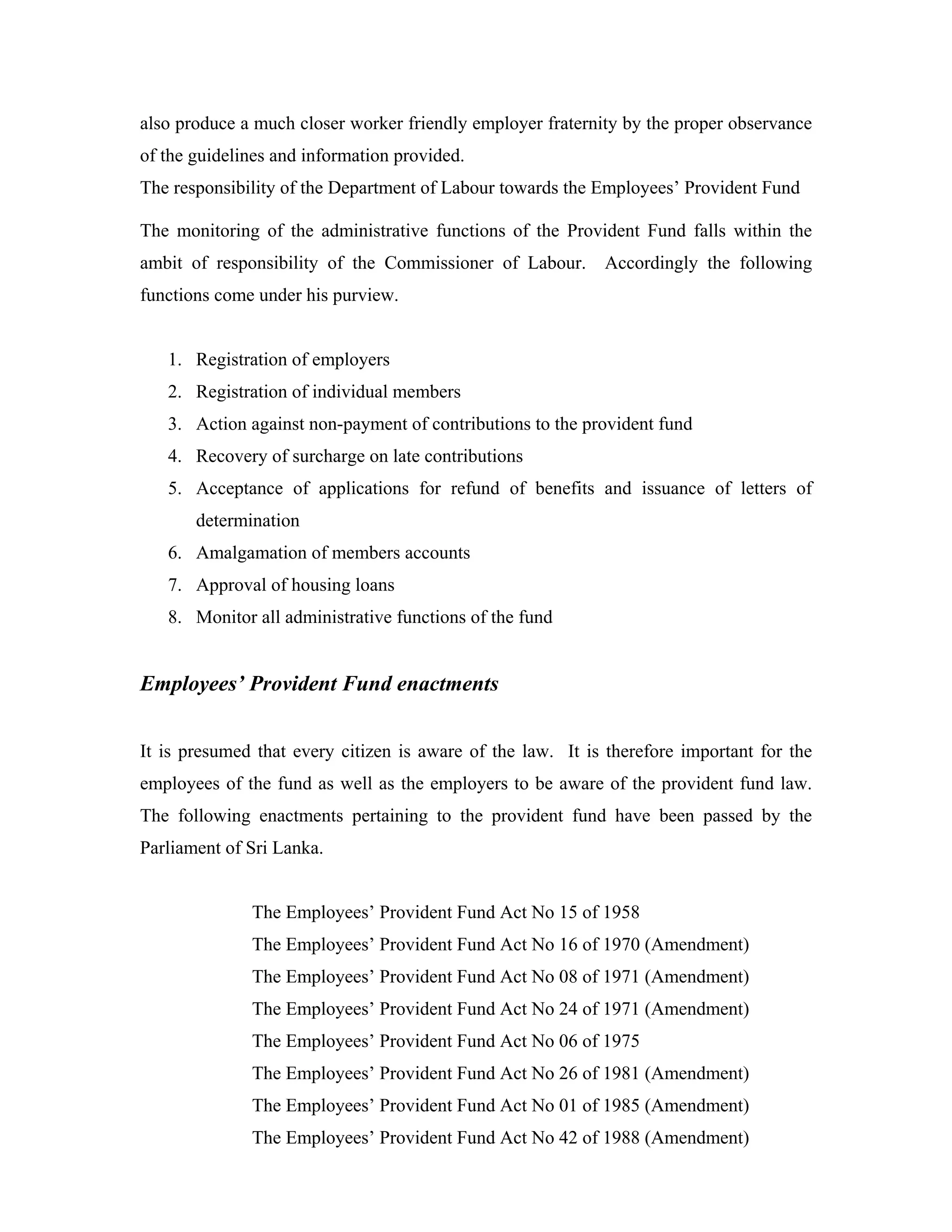 also produce a much closer worker friendly employer fraternity by the proper observance
of the guidelines and information provided.
The responsibility of the Department of Labour towards the Employees’ Provident Fund

The monitoring of the administrative functions of the Provident Fund falls within the
ambit of responsibility of the Commissioner of Labour. Accordingly the following
functions come under his purview.


   1. Registration of employers
   2. Registration of individual members
   3. Action against non-payment of contributions to the provident fund
   4. Recovery of surcharge on late contributions
   5. Acceptance of applications for refund of benefits and issuance of letters of
       determination
   6. Amalgamation of members accounts
   7. Approval of housing loans
   8. Monitor all administrative functions of the fund


Employees’ Provident Fund enactments


It is presumed that every citizen is aware of the law. It is therefore important for the
employees of the fund as well as the employers to be aware of the provident fund law.
The following enactments pertaining to the provident fund have been passed by the
Parliament of Sri Lanka.


              The Employees’ Provident Fund Act No 15 of 1958
              The Employees’ Provident Fund Act No 16 of 1970 (Amendment)
              The Employees’ Provident Fund Act No 08 of 1971 (Amendment)
              The Employees’ Provident Fund Act No 24 of 1971 (Amendment)
              The Employees’ Provident Fund Act No 06 of 1975
              The Employees’ Provident Fund Act No 26 of 1981 (Amendment)
              The Employees’ Provident Fund Act No 01 of 1985 (Amendment)
              The Employees’ Provident Fund Act No 42 of 1988 (Amendment)
 