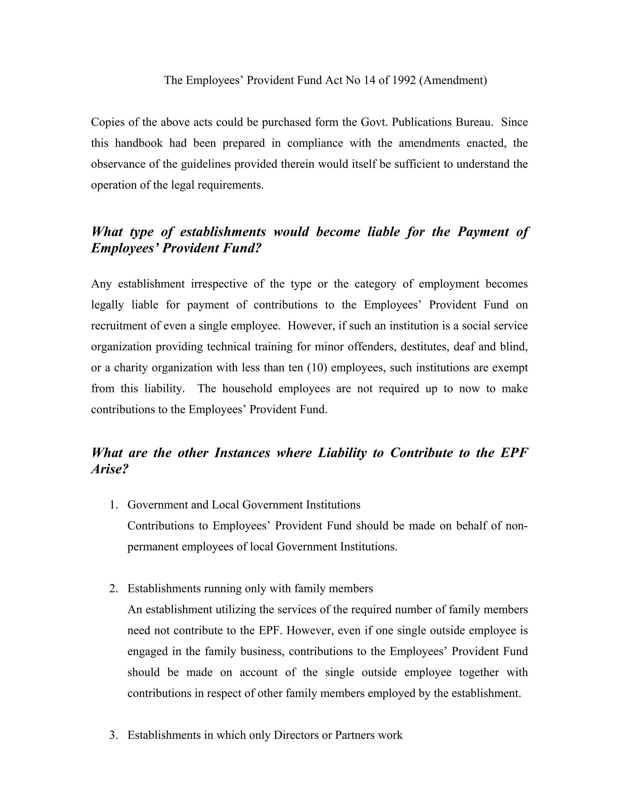 The Employees’ Provident Fund Act No 14 of 1992 (Amendment)


Copies of the above acts could be purchased form the Govt. Publications Bureau. Since
this handbook had been prepared in compliance with the amendments enacted, the
observance of the guidelines provided therein would itself be sufficient to understand the
operation of the legal requirements.


What type of establishments would become liable for the Payment of
Employees’ Provident Fund?

Any establishment irrespective of the type or the category of employment becomes
legally liable for payment of contributions to the Employees’ Provident Fund on
recruitment of even a single employee. However, if such an institution is a social service
organization providing technical training for minor offenders, destitutes, deaf and blind,
or a charity organization with less than ten (10) employees, such institutions are exempt
from this liability.   The household employees are not required up to now to make
contributions to the Employees’ Provident Fund.


What are the other Instances where Liability to Contribute to the EPF
Arise?

   1. Government and Local Government Institutions
       Contributions to Employees’ Provident Fund should be made on behalf of non-
       permanent employees of local Government Institutions.


   2. Establishments running only with family members
       An establishment utilizing the services of the required number of family members
       need not contribute to the EPF. However, even if one single outside employee is
       engaged in the family business, contributions to the Employees’ Provident Fund
       should be made on account of the single outside employee together with
       contributions in respect of other family members employed by the establishment.


   3. Establishments in which only Directors or Partners work
 