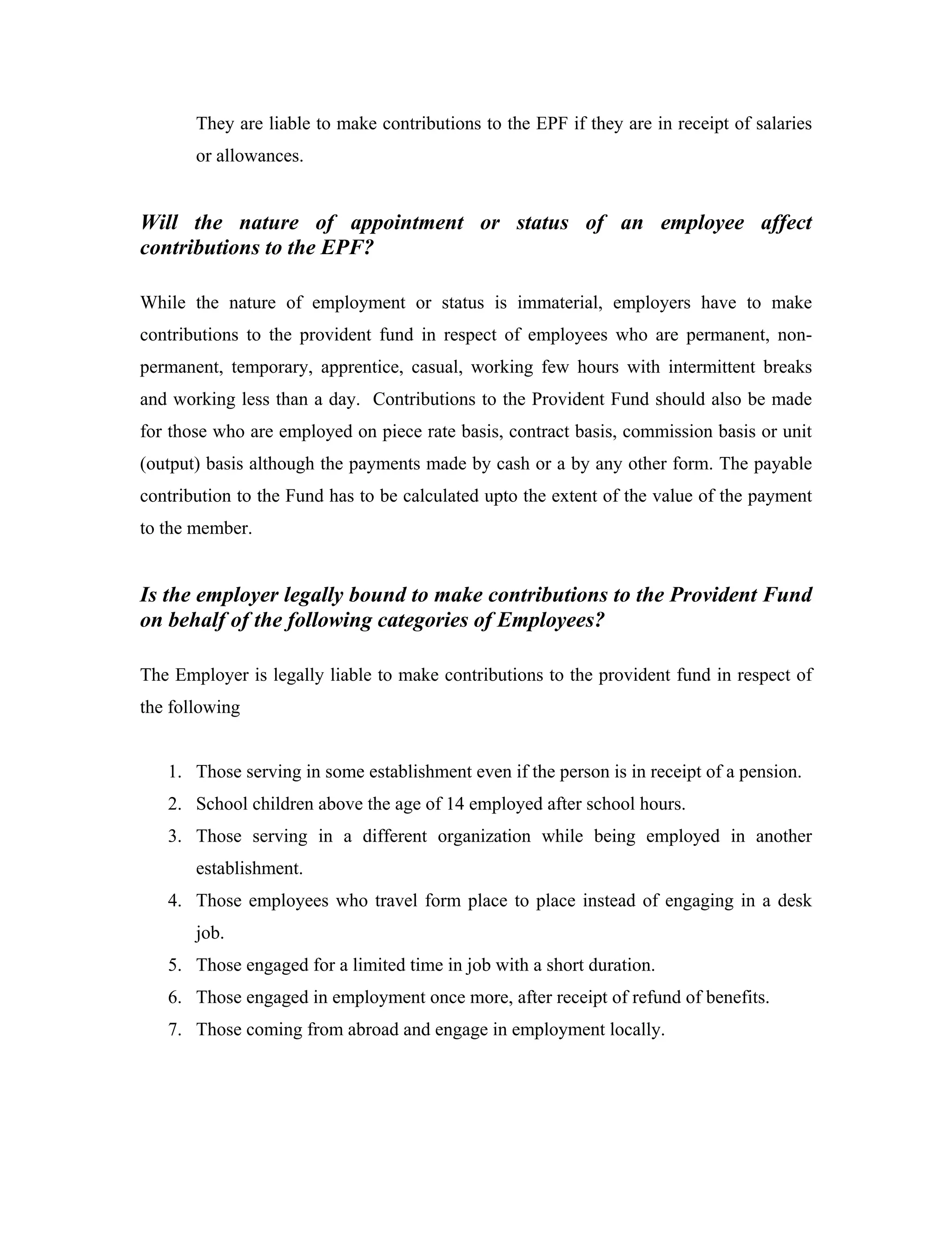 They are liable to make contributions to the EPF if they are in receipt of salaries
       or allowances.


Will the nature of appointment or status of an employee affect
contributions to the EPF?

While the nature of employment or status is immaterial, employers have to make
contributions to the provident fund in respect of employees who are permanent, non-
permanent, temporary, apprentice, casual, working few hours with intermittent breaks
and working less than a day. Contributions to the Provident Fund should also be made
for those who are employed on piece rate basis, contract basis, commission basis or unit
(output) basis although the payments made by cash or a by any other form. The payable
contribution to the Fund has to be calculated upto the extent of the value of the payment
to the member.


Is the employer legally bound to make contributions to the Provident Fund
on behalf of the following categories of Employees?

The Employer is legally liable to make contributions to the provident fund in respect of
the following


   1. Those serving in some establishment even if the person is in receipt of a pension.
   2. School children above the age of 14 employed after school hours.
   3. Those serving in a different organization while being employed in another
       establishment.
   4. Those employees who travel form place to place instead of engaging in a desk
       job.
   5. Those engaged for a limited time in job with a short duration.
   6. Those engaged in employment once more, after receipt of refund of benefits.
   7. Those coming from abroad and engage in employment locally.
 