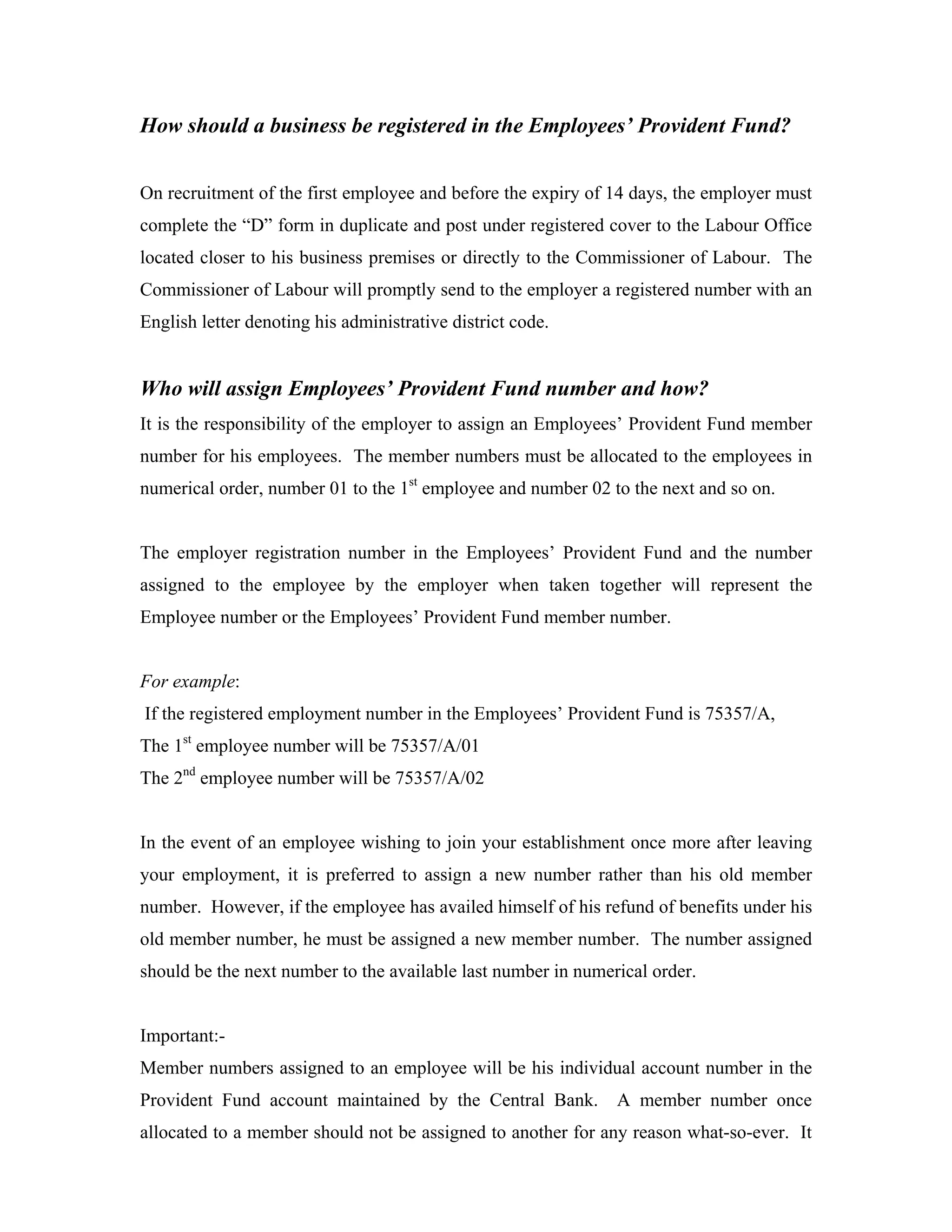 How should a business be registered in the Employees’ Provident Fund?


On recruitment of the first employee and before the expiry of 14 days, the employer must
complete the “D” form in duplicate and post under registered cover to the Labour Office
located closer to his business premises or directly to the Commissioner of Labour. The
Commissioner of Labour will promptly send to the employer a registered number with an
English letter denoting his administrative district code.


Who will assign Employees’ Provident Fund number and how?
It is the responsibility of the employer to assign an Employees’ Provident Fund member
number for his employees. The member numbers must be allocated to the employees in
numerical order, number 01 to the 1st employee and number 02 to the next and so on.


The employer registration number in the Employees’ Provident Fund and the number
assigned to the employee by the employer when taken together will represent the
Employee number or the Employees’ Provident Fund member number.


For example:
If the registered employment number in the Employees’ Provident Fund is 75357/A,
The 1st employee number will be 75357/A/01
The 2nd employee number will be 75357/A/02


In the event of an employee wishing to join your establishment once more after leaving
your employment, it is preferred to assign a new number rather than his old member
number. However, if the employee has availed himself of his refund of benefits under his
old member number, he must be assigned a new member number. The number assigned
should be the next number to the available last number in numerical order.


Important:-
Member numbers assigned to an employee will be his individual account number in the
Provident Fund account maintained by the Central Bank.         A member number once
allocated to a member should not be assigned to another for any reason what-so-ever. It
 