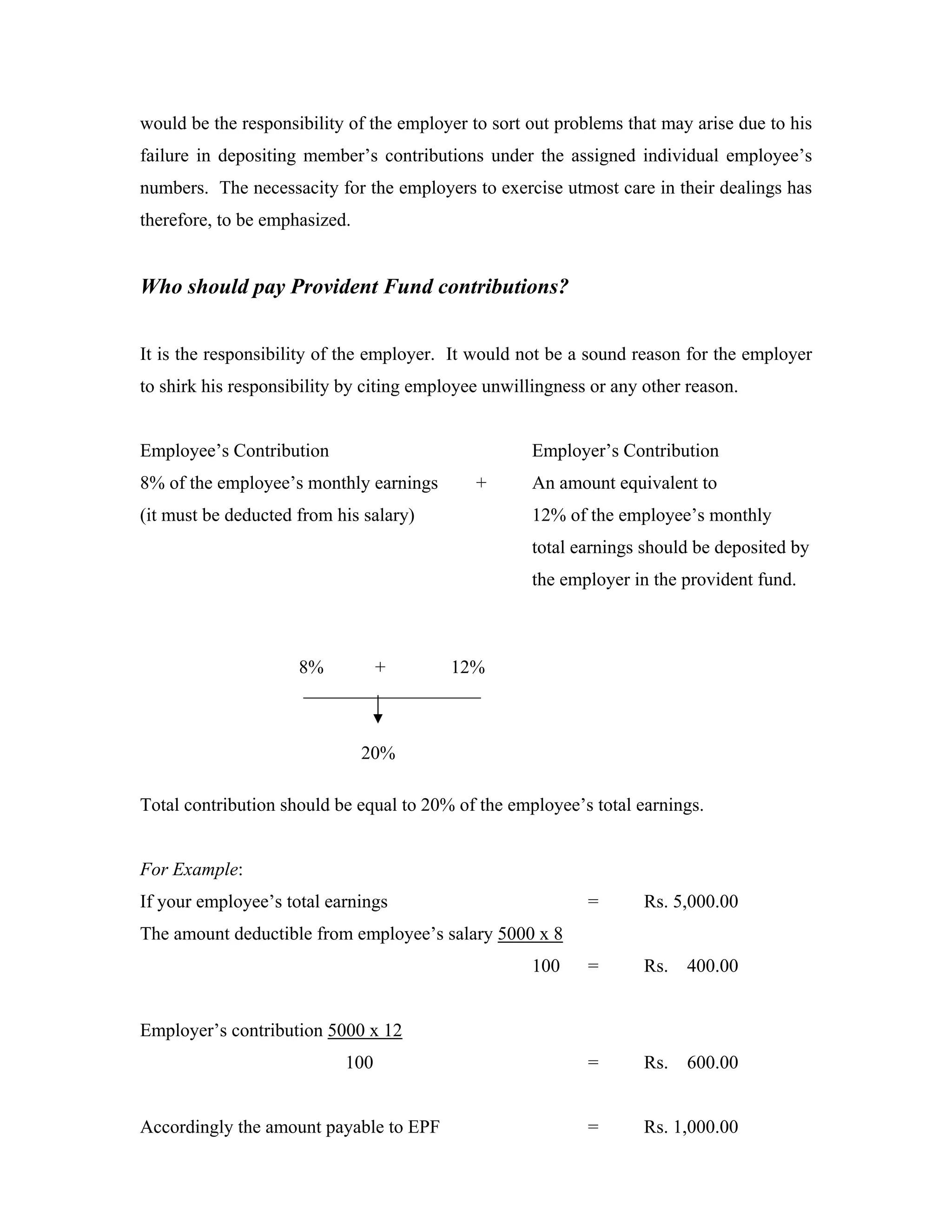 would be the responsibility of the employer to sort out problems that may arise due to his
failure in depositing member’s contributions under the assigned individual employee’s
numbers. The necessacity for the employers to exercise utmost care in their dealings has
therefore, to be emphasized.


Who should pay Provident Fund contributions?


It is the responsibility of the employer. It would not be a sound reason for the employer
to shirk his responsibility by citing employee unwillingness or any other reason.


Employee’s Contribution                              Employer’s Contribution
8% of the employee’s monthly earnings        +       An amount equivalent to
(it must be deducted from his salary)                12% of the employee’s monthly
                                                     total earnings should be deposited by
                                                     the employer in the provident fund.



                     8%      +       12%
                     ___________________


                               20%

Total contribution should be equal to 20% of the employee’s total earnings.


For Example:
If your employee’s total earnings                           =       Rs. 5,000.00
The amount deductible from employee’s salary 5000 x 8
                                                     100    =       Rs.   400.00


Employer’s contribution 5000 x 12
                           100                              =       Rs.   600.00


Accordingly the amount payable to EPF                       =       Rs. 1,000.00
 