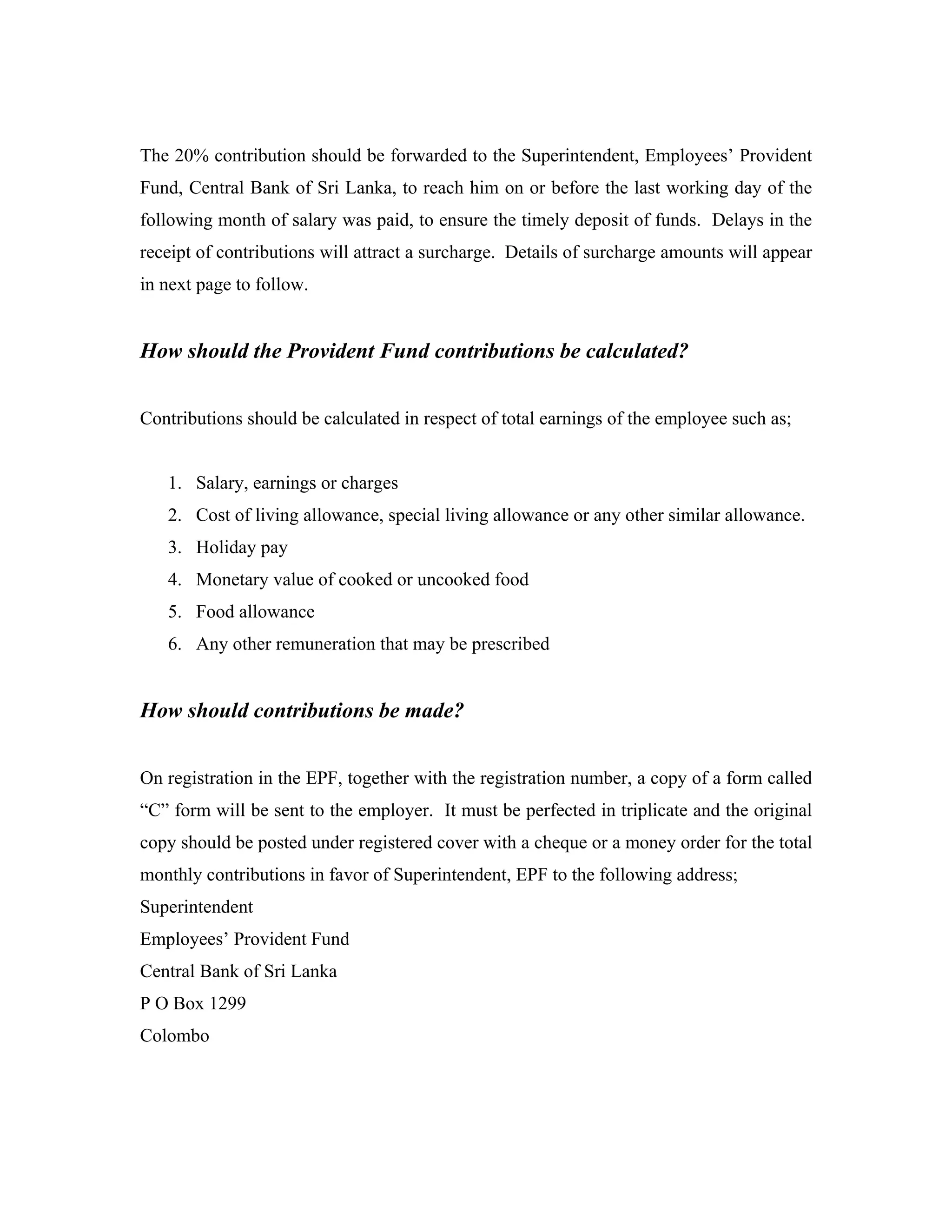 The 20% contribution should be forwarded to the Superintendent, Employees’ Provident
Fund, Central Bank of Sri Lanka, to reach him on or before the last working day of the
following month of salary was paid, to ensure the timely deposit of funds. Delays in the
receipt of contributions will attract a surcharge. Details of surcharge amounts will appear
in next page to follow.


How should the Provident Fund contributions be calculated?


Contributions should be calculated in respect of total earnings of the employee such as;


   1. Salary, earnings or charges
   2. Cost of living allowance, special living allowance or any other similar allowance.
   3. Holiday pay
   4. Monetary value of cooked or uncooked food
   5. Food allowance
   6. Any other remuneration that may be prescribed


How should contributions be made?


On registration in the EPF, together with the registration number, a copy of a form called
“C” form will be sent to the employer. It must be perfected in triplicate and the original
copy should be posted under registered cover with a cheque or a money order for the total
monthly contributions in favor of Superintendent, EPF to the following address;
Superintendent
Employees’ Provident Fund
Central Bank of Sri Lanka
P O Box 1299
Colombo
 