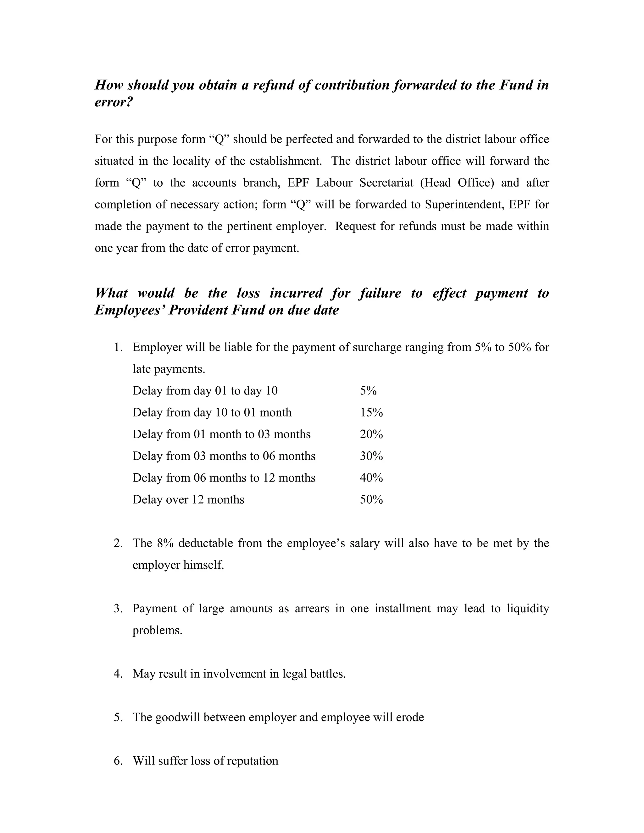 How should you obtain a refund of contribution forwarded to the Fund in
error?

For this purpose form “Q” should be perfected and forwarded to the district labour office
situated in the locality of the establishment. The district labour office will forward the
form “Q” to the accounts branch, EPF Labour Secretariat (Head Office) and after
completion of necessary action; form “Q” will be forwarded to Superintendent, EPF for
made the payment to the pertinent employer. Request for refunds must be made within
one year from the date of error payment.


What would be the loss incurred for failure to effect payment to
Employees’ Provident Fund on due date

   1. Employer will be liable for the payment of surcharge ranging from 5% to 50% for
       late payments.
       Delay from day 01 to day 10                  5%
       Delay from day 10 to 01 month                15%
       Delay from 01 month to 03 months             20%
       Delay from 03 months to 06 months            30%
       Delay from 06 months to 12 months            40%
       Delay over 12 months                         50%


   2. The 8% deductable from the employee’s salary will also have to be met by the
       employer himself.


   3. Payment of large amounts as arrears in one installment may lead to liquidity
       problems.


   4. May result in involvement in legal battles.


   5. The goodwill between employer and employee will erode


   6. Will suffer loss of reputation
 