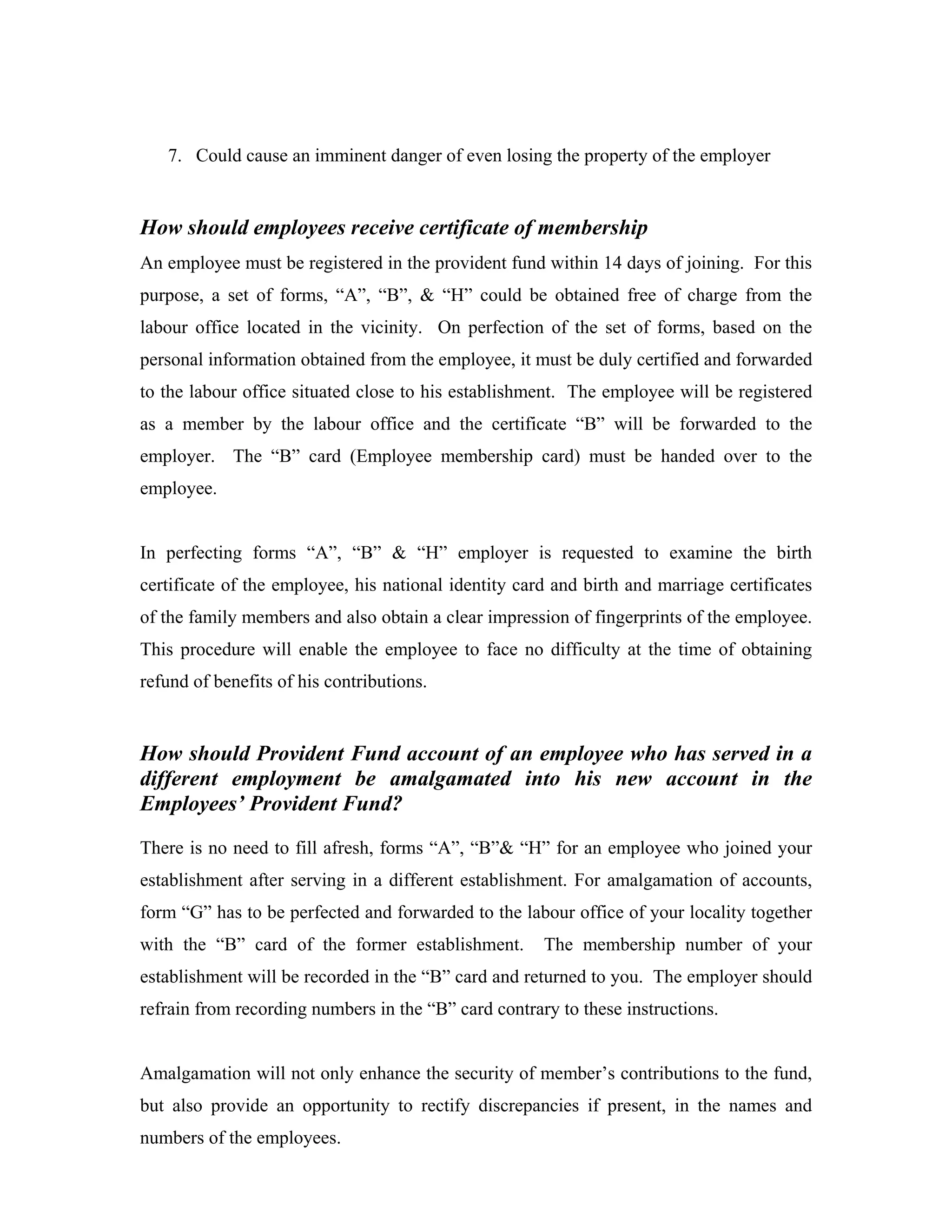 7. Could cause an imminent danger of even losing the property of the employer


How should employees receive certificate of membership
An employee must be registered in the provident fund within 14 days of joining. For this
purpose, a set of forms, “A”, “B”, & “H” could be obtained free of charge from the
labour office located in the vicinity. On perfection of the set of forms, based on the
personal information obtained from the employee, it must be duly certified and forwarded
to the labour office situated close to his establishment. The employee will be registered
as a member by the labour office and the certificate “B” will be forwarded to the
employer. The “B” card (Employee membership card) must be handed over to the
employee.


In perfecting forms “A”, “B” & “H” employer is requested to examine the birth
certificate of the employee, his national identity card and birth and marriage certificates
of the family members and also obtain a clear impression of fingerprints of the employee.
This procedure will enable the employee to face no difficulty at the time of obtaining
refund of benefits of his contributions.


How should Provident Fund account of an employee who has served in a
different employment be amalgamated into his new account in the
Employees’ Provident Fund?
There is no need to fill afresh, forms “A”, “B”& “H” for an employee who joined your
establishment after serving in a different establishment. For amalgamation of accounts,
form “G” has to be perfected and forwarded to the labour office of your locality together
with the “B” card of the former establishment.        The membership number of your
establishment will be recorded in the “B” card and returned to you. The employer should
refrain from recording numbers in the “B” card contrary to these instructions.


Amalgamation will not only enhance the security of member’s contributions to the fund,
but also provide an opportunity to rectify discrepancies if present, in the names and
numbers of the employees.
 