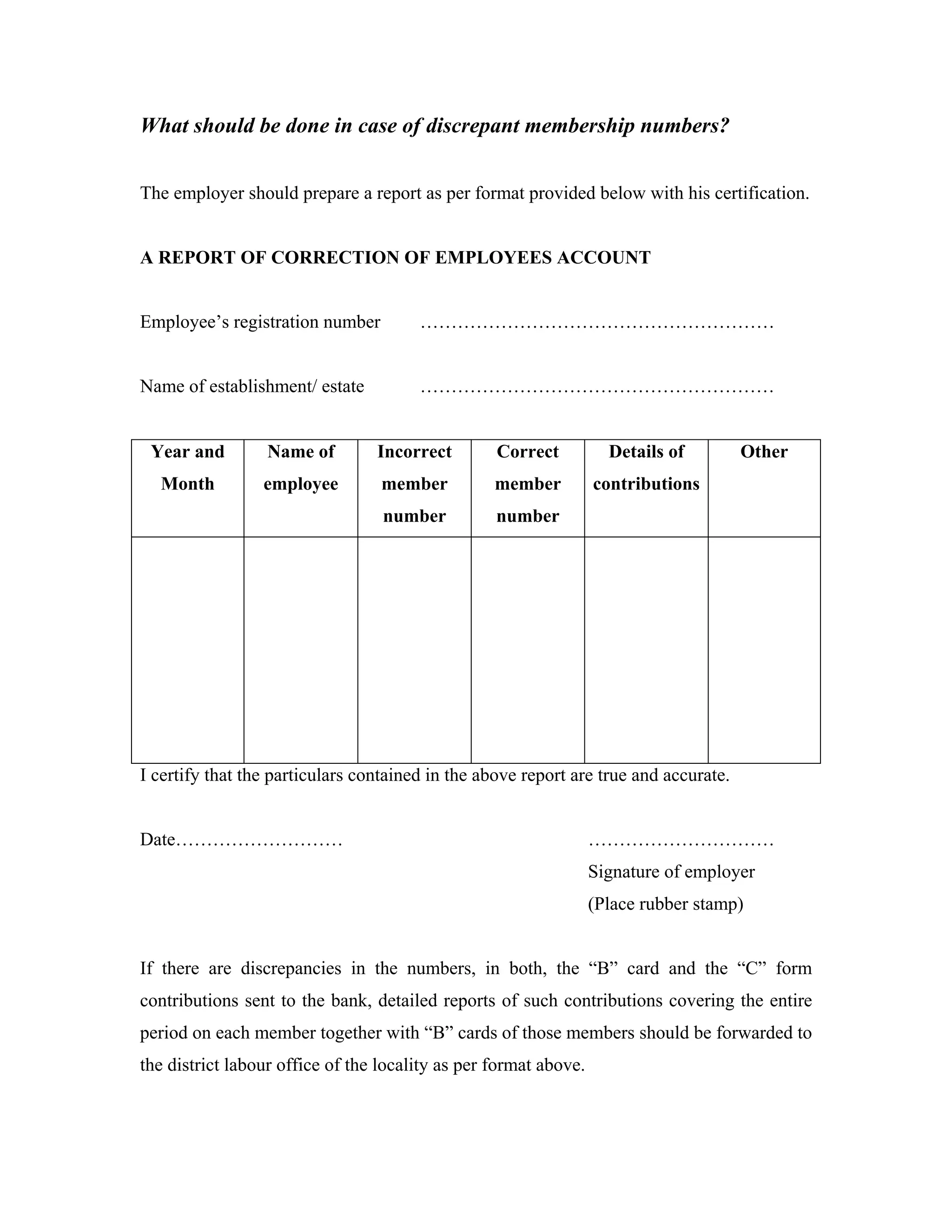 What should be done in case of discrepant membership numbers?


The employer should prepare a report as per format provided below with his certification.


A REPORT OF CORRECTION OF EMPLOYEES ACCOUNT


Employee’s registration number         …………………………………………………


Name of establishment/ estate          …………………………………………………


 Year and         Name of        Incorrect        Correct           Details of        Other
  Month          employee         member          member          contributions
                                  number          number




I certify that the particulars contained in the above report are true and accurate.


Date………………………                                                     …………………………
                                                                  Signature of employer
                                                                  (Place rubber stamp)


If there are discrepancies in the numbers, in both, the “B” card and the “C” form
contributions sent to the bank, detailed reports of such contributions covering the entire
period on each member together with “B” cards of those members should be forwarded to
the district labour office of the locality as per format above.
 
