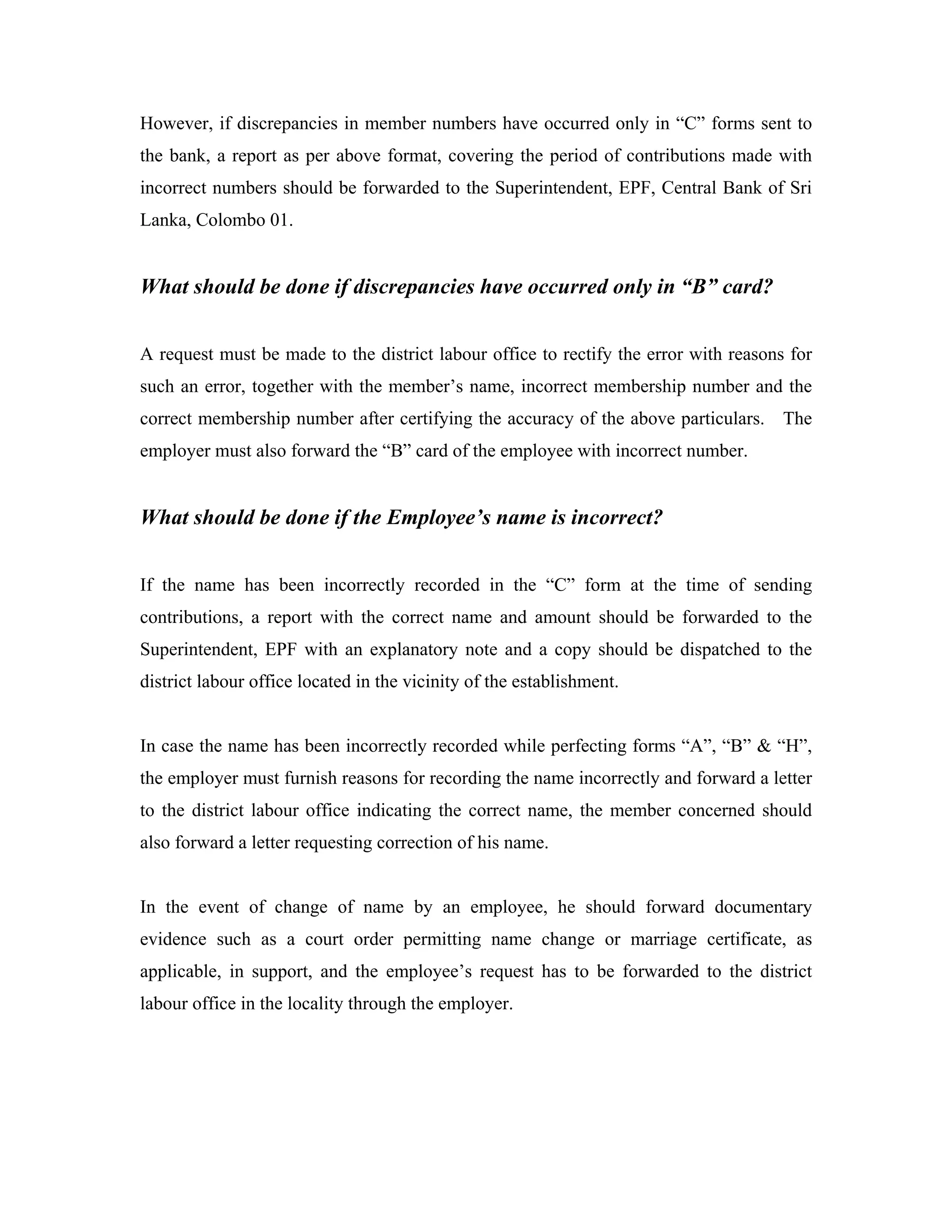 However, if discrepancies in member numbers have occurred only in “C” forms sent to
the bank, a report as per above format, covering the period of contributions made with
incorrect numbers should be forwarded to the Superintendent, EPF, Central Bank of Sri
Lanka, Colombo 01.


What should be done if discrepancies have occurred only in “B” card?


A request must be made to the district labour office to rectify the error with reasons for
such an error, together with the member’s name, incorrect membership number and the
correct membership number after certifying the accuracy of the above particulars. The
employer must also forward the “B” card of the employee with incorrect number.


What should be done if the Employee’s name is incorrect?


If the name has been incorrectly recorded in the “C” form at the time of sending
contributions, a report with the correct name and amount should be forwarded to the
Superintendent, EPF with an explanatory note and a copy should be dispatched to the
district labour office located in the vicinity of the establishment.


In case the name has been incorrectly recorded while perfecting forms “A”, “B” & “H”,
the employer must furnish reasons for recording the name incorrectly and forward a letter
to the district labour office indicating the correct name, the member concerned should
also forward a letter requesting correction of his name.


In the event of change of name by an employee, he should forward documentary
evidence such as a court order permitting name change or marriage certificate, as
applicable, in support, and the employee’s request has to be forwarded to the district
labour office in the locality through the employer.
 