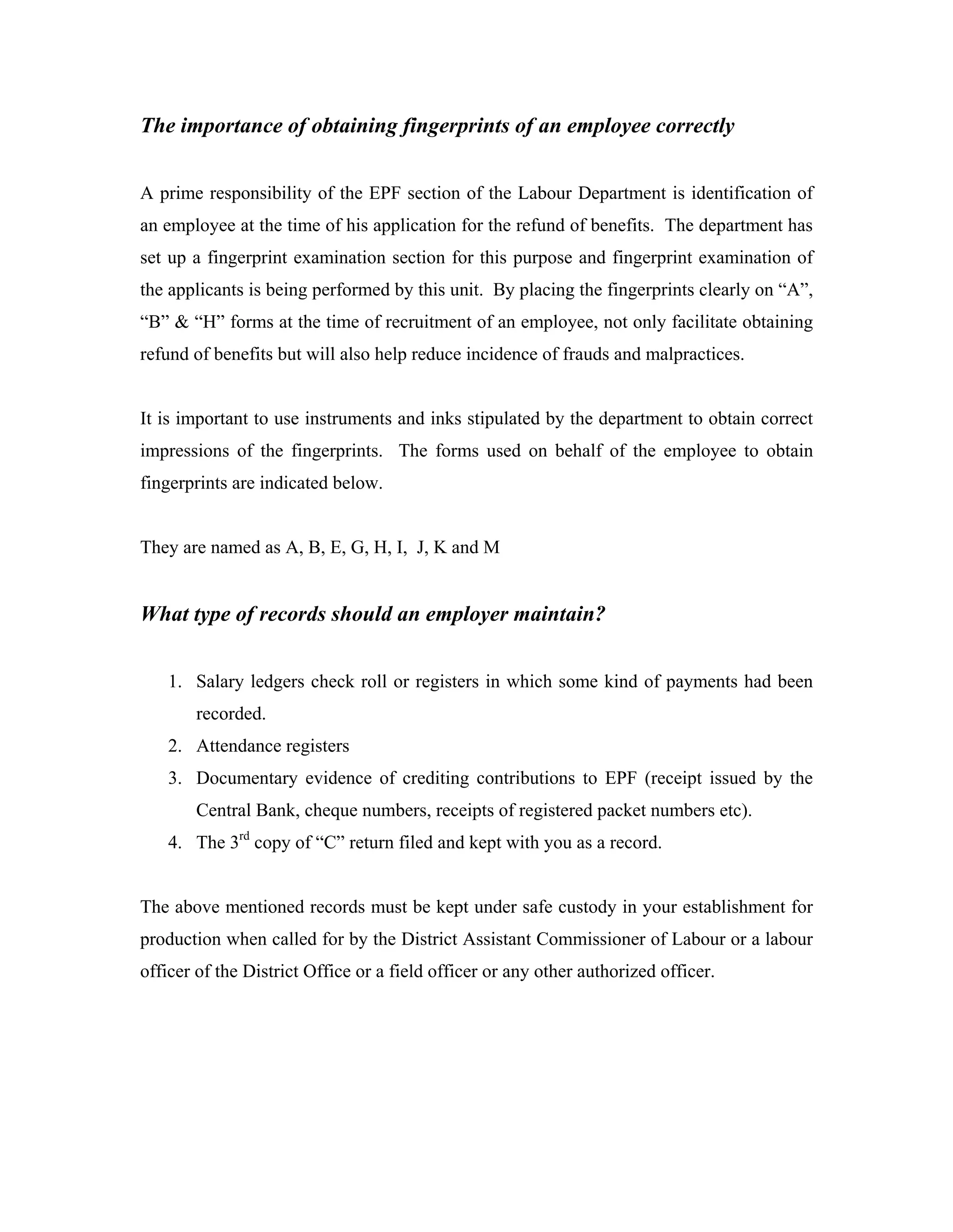 The importance of obtaining fingerprints of an employee correctly


A prime responsibility of the EPF section of the Labour Department is identification of
an employee at the time of his application for the refund of benefits. The department has
set up a fingerprint examination section for this purpose and fingerprint examination of
the applicants is being performed by this unit. By placing the fingerprints clearly on “A”,
“B” & “H” forms at the time of recruitment of an employee, not only facilitate obtaining
refund of benefits but will also help reduce incidence of frauds and malpractices.


It is important to use instruments and inks stipulated by the department to obtain correct
impressions of the fingerprints. The forms used on behalf of the employee to obtain
fingerprints are indicated below.


They are named as A, B, E, G, H, I, J, K and M


What type of records should an employer maintain?


   1. Salary ledgers check roll or registers in which some kind of payments had been
       recorded.
   2. Attendance registers
   3. Documentary evidence of crediting contributions to EPF (receipt issued by the
       Central Bank, cheque numbers, receipts of registered packet numbers etc).
   4. The 3rd copy of “C” return filed and kept with you as a record.


The above mentioned records must be kept under safe custody in your establishment for
production when called for by the District Assistant Commissioner of Labour or a labour
officer of the District Office or a field officer or any other authorized officer.
 