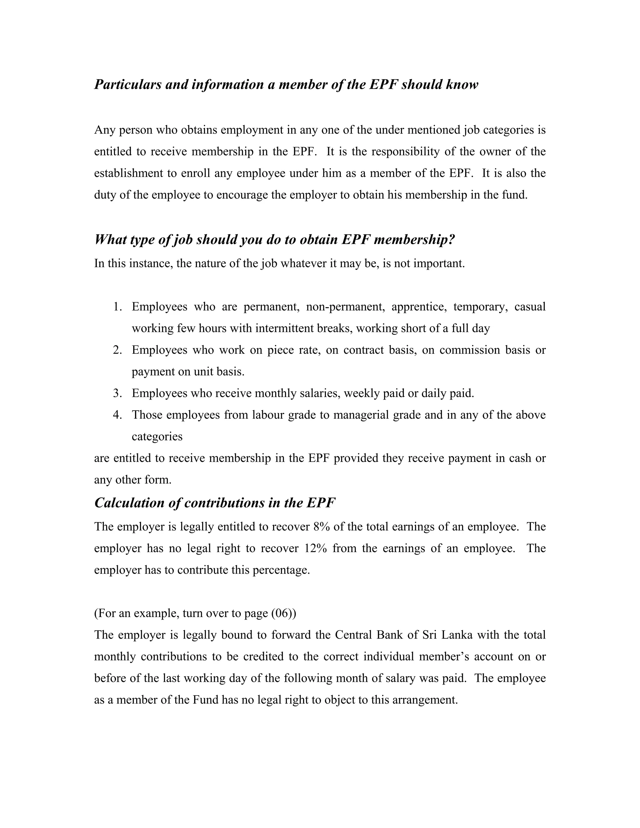Particulars and information a member of the EPF should know


Any person who obtains employment in any one of the under mentioned job categories is
entitled to receive membership in the EPF. It is the responsibility of the owner of the
establishment to enroll any employee under him as a member of the EPF. It is also the
duty of the employee to encourage the employer to obtain his membership in the fund.


What type of job should you do to obtain EPF membership?
In this instance, the nature of the job whatever it may be, is not important.


   1. Employees who are permanent, non-permanent, apprentice, temporary, casual
       working few hours with intermittent breaks, working short of a full day
   2. Employees who work on piece rate, on contract basis, on commission basis or
       payment on unit basis.
   3. Employees who receive monthly salaries, weekly paid or daily paid.
   4. Those employees from labour grade to managerial grade and in any of the above
       categories
are entitled to receive membership in the EPF provided they receive payment in cash or
any other form.
Calculation of contributions in the EPF
The employer is legally entitled to recover 8% of the total earnings of an employee. The
employer has no legal right to recover 12% from the earnings of an employee. The
employer has to contribute this percentage.


(For an example, turn over to page (06))
The employer is legally bound to forward the Central Bank of Sri Lanka with the total
monthly contributions to be credited to the correct individual member’s account on or
before of the last working day of the following month of salary was paid. The employee
as a member of the Fund has no legal right to object to this arrangement.
 