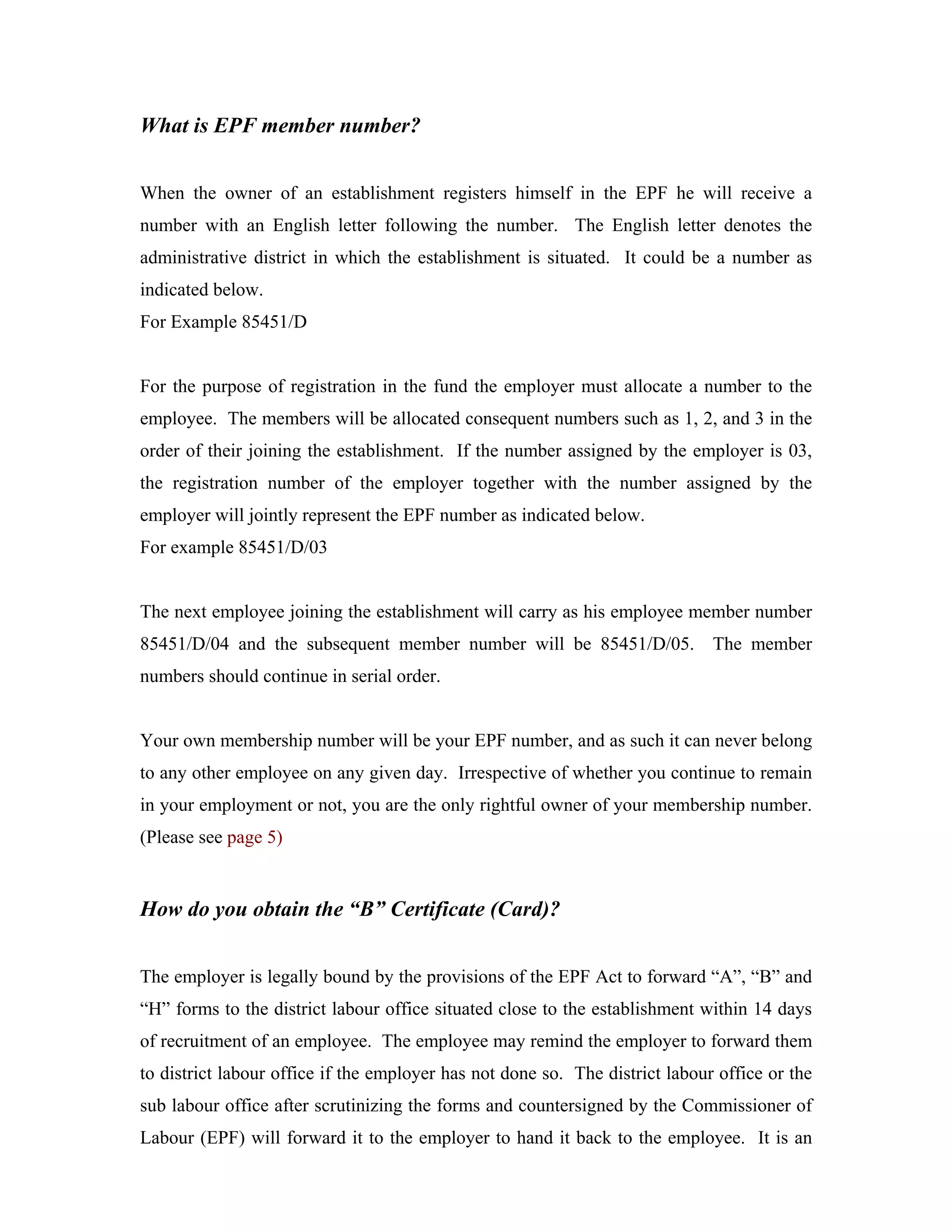 What is EPF member number?


When the owner of an establishment registers himself in the EPF he will receive a
number with an English letter following the number. The English letter denotes the
administrative district in which the establishment is situated. It could be a number as
indicated below.
For Example 85451/D


For the purpose of registration in the fund the employer must allocate a number to the
employee. The members will be allocated consequent numbers such as 1, 2, and 3 in the
order of their joining the establishment. If the number assigned by the employer is 03,
the registration number of the employer together with the number assigned by the
employer will jointly represent the EPF number as indicated below.
For example 85451/D/03


The next employee joining the establishment will carry as his employee member number
85451/D/04 and the subsequent member number will be 85451/D/05. The member
numbers should continue in serial order.


Your own membership number will be your EPF number, and as such it can never belong
to any other employee on any given day. Irrespective of whether you continue to remain
in your employment or not, you are the only rightful owner of your membership number.
(Please see page 5)


How do you obtain the “B” Certificate (Card)?


The employer is legally bound by the provisions of the EPF Act to forward “A”, “B” and
“H” forms to the district labour office situated close to the establishment within 14 days
of recruitment of an employee. The employee may remind the employer to forward them
to district labour office if the employer has not done so. The district labour office or the
sub labour office after scrutinizing the forms and countersigned by the Commissioner of
Labour (EPF) will forward it to the employer to hand it back to the employee. It is an
 