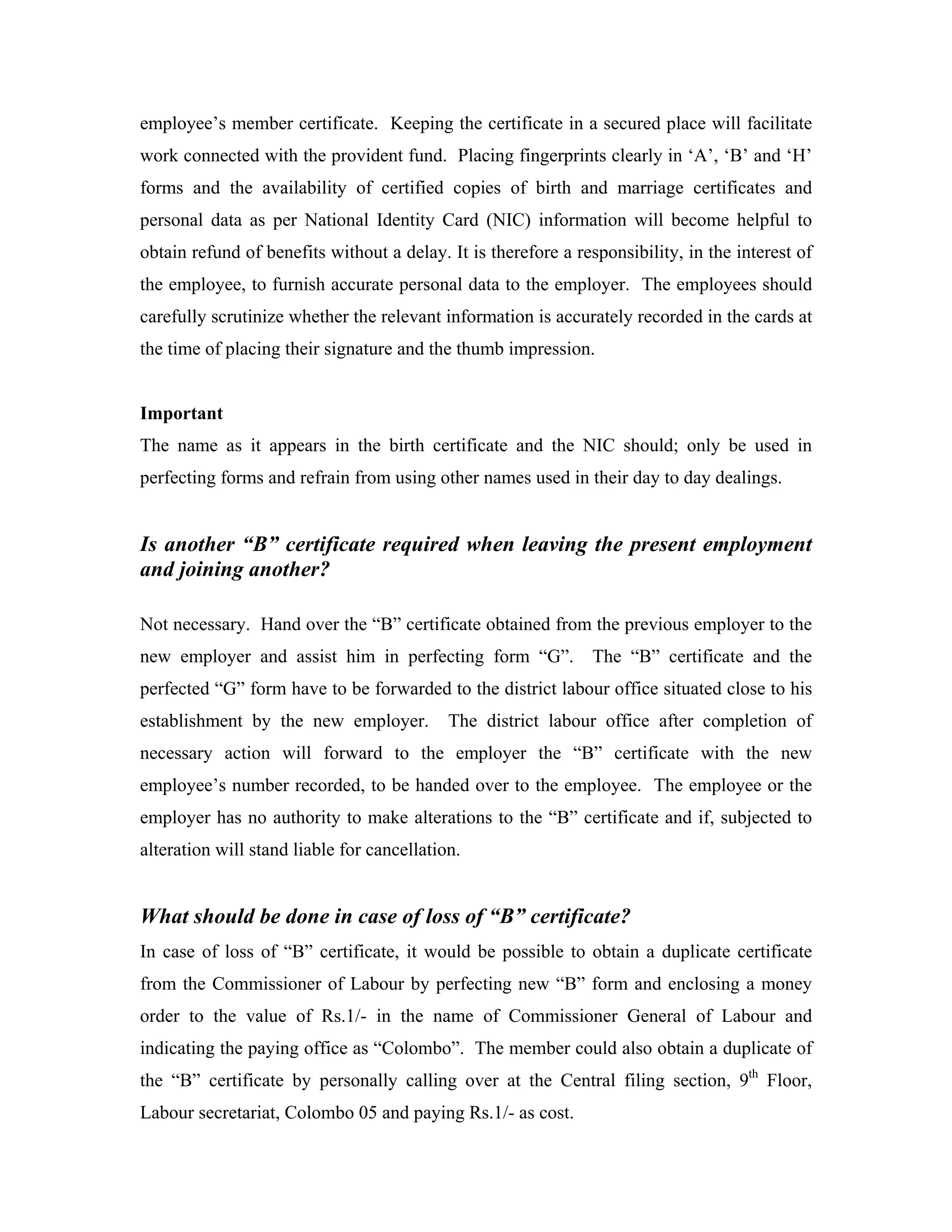 employee’s member certificate. Keeping the certificate in a secured place will facilitate
work connected with the provident fund. Placing fingerprints clearly in ‘A’, ‘B’ and ‘H’
forms and the availability of certified copies of birth and marriage certificates and
personal data as per National Identity Card (NIC) information will become helpful to
obtain refund of benefits without a delay. It is therefore a responsibility, in the interest of
the employee, to furnish accurate personal data to the employer. The employees should
carefully scrutinize whether the relevant information is accurately recorded in the cards at
the time of placing their signature and the thumb impression.


Important
The name as it appears in the birth certificate and the NIC should; only be used in
perfecting forms and refrain from using other names used in their day to day dealings.


Is another “B” certificate required when leaving the present employment
and joining another?

Not necessary. Hand over the “B” certificate obtained from the previous employer to the
new employer and assist him in perfecting form “G”.            The “B” certificate and the
perfected “G” form have to be forwarded to the district labour office situated close to his
establishment by the new employer.          The district labour office after completion of
necessary action will forward to the employer the “B” certificate with the new
employee’s number recorded, to be handed over to the employee. The employee or the
employer has no authority to make alterations to the “B” certificate and if, subjected to
alteration will stand liable for cancellation.


What should be done in case of loss of “B” certificate?
In case of loss of “B” certificate, it would be possible to obtain a duplicate certificate
from the Commissioner of Labour by perfecting new “B” form and enclosing a money
order to the value of Rs.1/- in the name of Commissioner General of Labour and
indicating the paying office as “Colombo”. The member could also obtain a duplicate of
the “B” certificate by personally calling over at the Central filing section, 9th Floor,
Labour secretariat, Colombo 05 and paying Rs.1/- as cost.
 