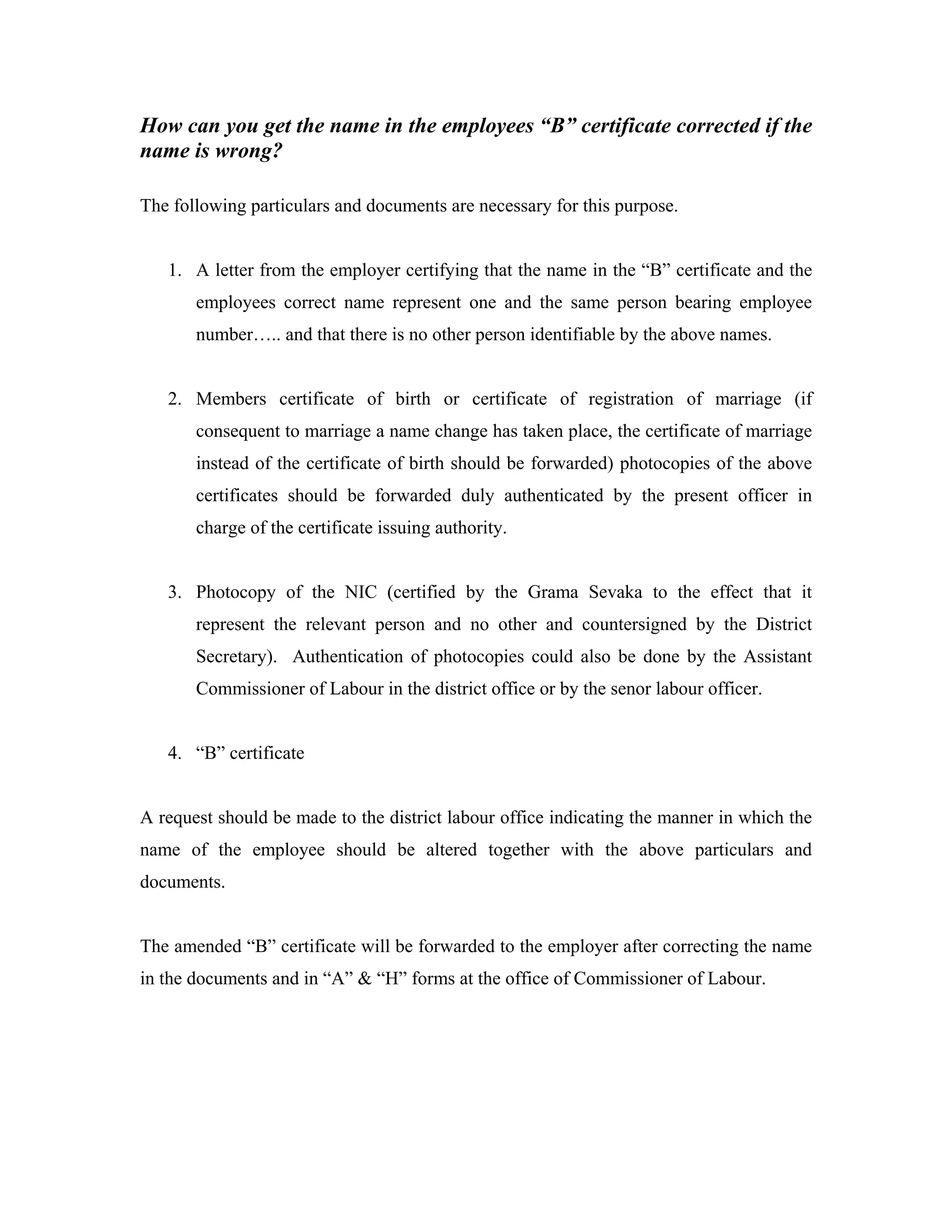 How can you get the name in the employees “B” certificate corrected if the
name is wrong?

The following particulars and documents are necessary for this purpose.


   1. A letter from the employer certifying that the name in the “B” certificate and the
       employees correct name represent one and the same person bearing employee
       number….. and that there is no other person identifiable by the above names.


   2. Members certificate of birth or certificate of registration of marriage (if
       consequent to marriage a name change has taken place, the certificate of marriage
       instead of the certificate of birth should be forwarded) photocopies of the above
       certificates should be forwarded duly authenticated by the present officer in
       charge of the certificate issuing authority.


   3. Photocopy of the NIC (certified by the Grama Sevaka to the effect that it
       represent the relevant person and no other and countersigned by the District
       Secretary). Authentication of photocopies could also be done by the Assistant
       Commissioner of Labour in the district office or by the senor labour officer.


   4. “B” certificate


A request should be made to the district labour office indicating the manner in which the
name of the employee should be altered together with the above particulars and
documents.


The amended “B” certificate will be forwarded to the employer after correcting the name
in the documents and in “A” & “H” forms at the office of Commissioner of Labour.
 