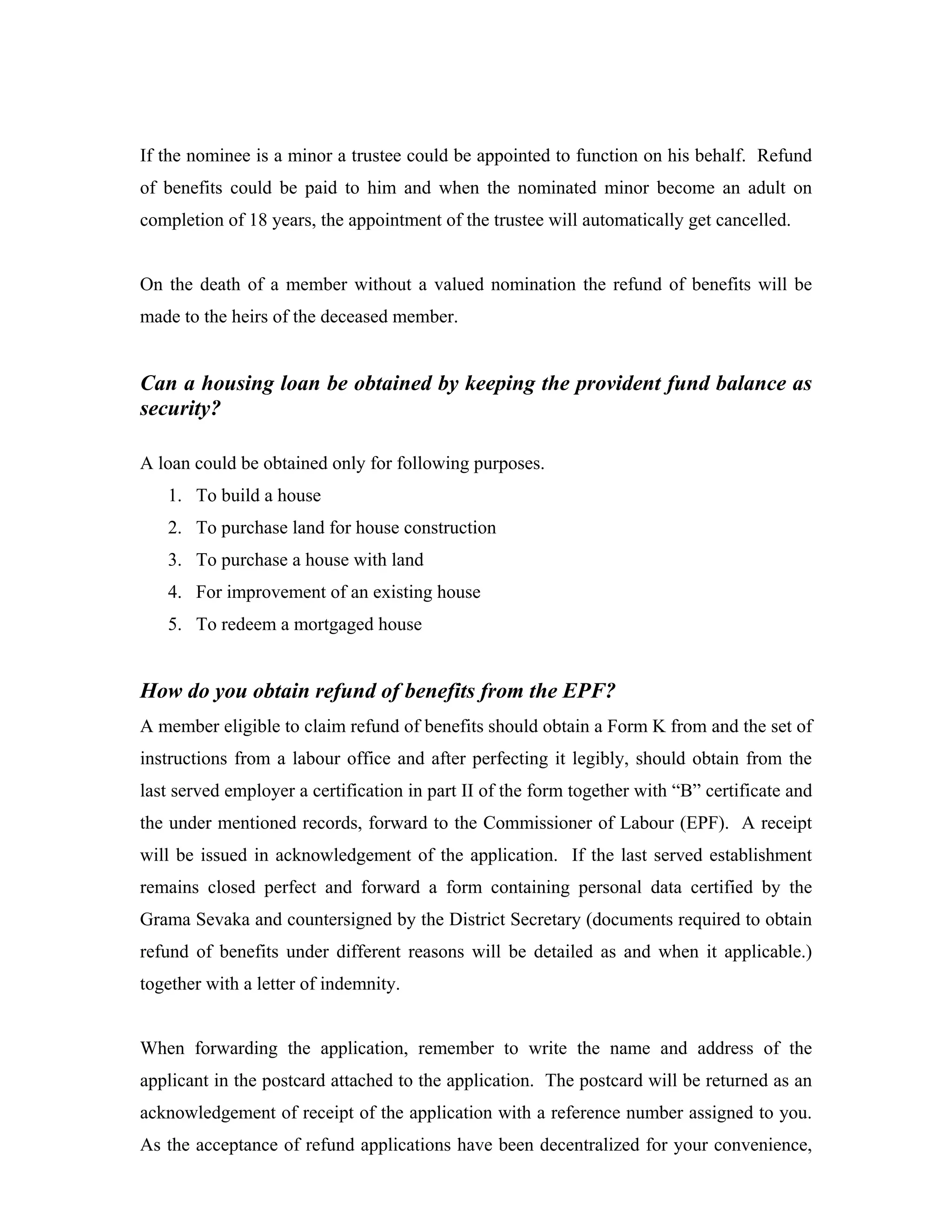 If the nominee is a minor a trustee could be appointed to function on his behalf. Refund
of benefits could be paid to him and when the nominated minor become an adult on
completion of 18 years, the appointment of the trustee will automatically get cancelled.


On the death of a member without a valued nomination the refund of benefits will be
made to the heirs of the deceased member.


Can a housing loan be obtained by keeping the provident fund balance as
security?

A loan could be obtained only for following purposes.
   1. To build a house
   2. To purchase land for house construction
   3. To purchase a house with land
   4. For improvement of an existing house
   5. To redeem a mortgaged house


How do you obtain refund of benefits from the EPF?
A member eligible to claim refund of benefits should obtain a Form K from and the set of
instructions from a labour office and after perfecting it legibly, should obtain from the
last served employer a certification in part II of the form together with “B” certificate and
the under mentioned records, forward to the Commissioner of Labour (EPF). A receipt
will be issued in acknowledgement of the application. If the last served establishment
remains closed perfect and forward a form containing personal data certified by the
Grama Sevaka and countersigned by the District Secretary (documents required to obtain
refund of benefits under different reasons will be detailed as and when it applicable.)
together with a letter of indemnity.


When forwarding the application, remember to write the name and address of the
applicant in the postcard attached to the application. The postcard will be returned as an
acknowledgement of receipt of the application with a reference number assigned to you.
As the acceptance of refund applications have been decentralized for your convenience,
 