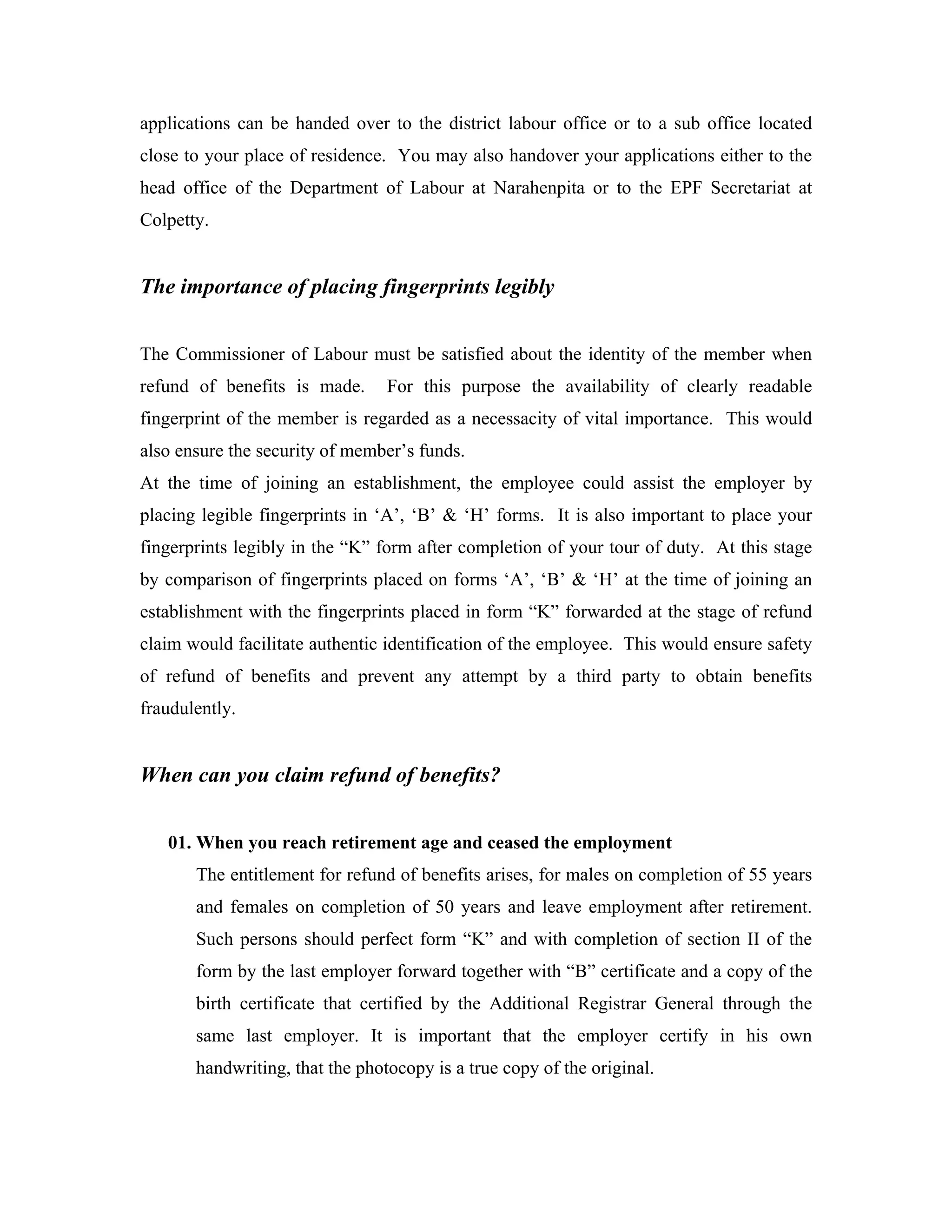applications can be handed over to the district labour office or to a sub office located
close to your place of residence. You may also handover your applications either to the
head office of the Department of Labour at Narahenpita or to the EPF Secretariat at
Colpetty.


The importance of placing fingerprints legibly


The Commissioner of Labour must be satisfied about the identity of the member when
refund of benefits is made.      For this purpose the availability of clearly readable
fingerprint of the member is regarded as a necessacity of vital importance. This would
also ensure the security of member’s funds.
At the time of joining an establishment, the employee could assist the employer by
placing legible fingerprints in ‘A’, ‘B’ & ‘H’ forms. It is also important to place your
fingerprints legibly in the “K” form after completion of your tour of duty. At this stage
by comparison of fingerprints placed on forms ‘A’, ‘B’ & ‘H’ at the time of joining an
establishment with the fingerprints placed in form “K” forwarded at the stage of refund
claim would facilitate authentic identification of the employee. This would ensure safety
of refund of benefits and prevent any attempt by a third party to obtain benefits
fraudulently.


When can you claim refund of benefits?


   01. When you reach retirement age and ceased the employment
       The entitlement for refund of benefits arises, for males on completion of 55 years
       and females on completion of 50 years and leave employment after retirement.
       Such persons should perfect form “K” and with completion of section II of the
       form by the last employer forward together with “B” certificate and a copy of the
       birth certificate that certified by the Additional Registrar General through the
       same last employer. It is important that the employer certify in his own
       handwriting, that the photocopy is a true copy of the original.
 