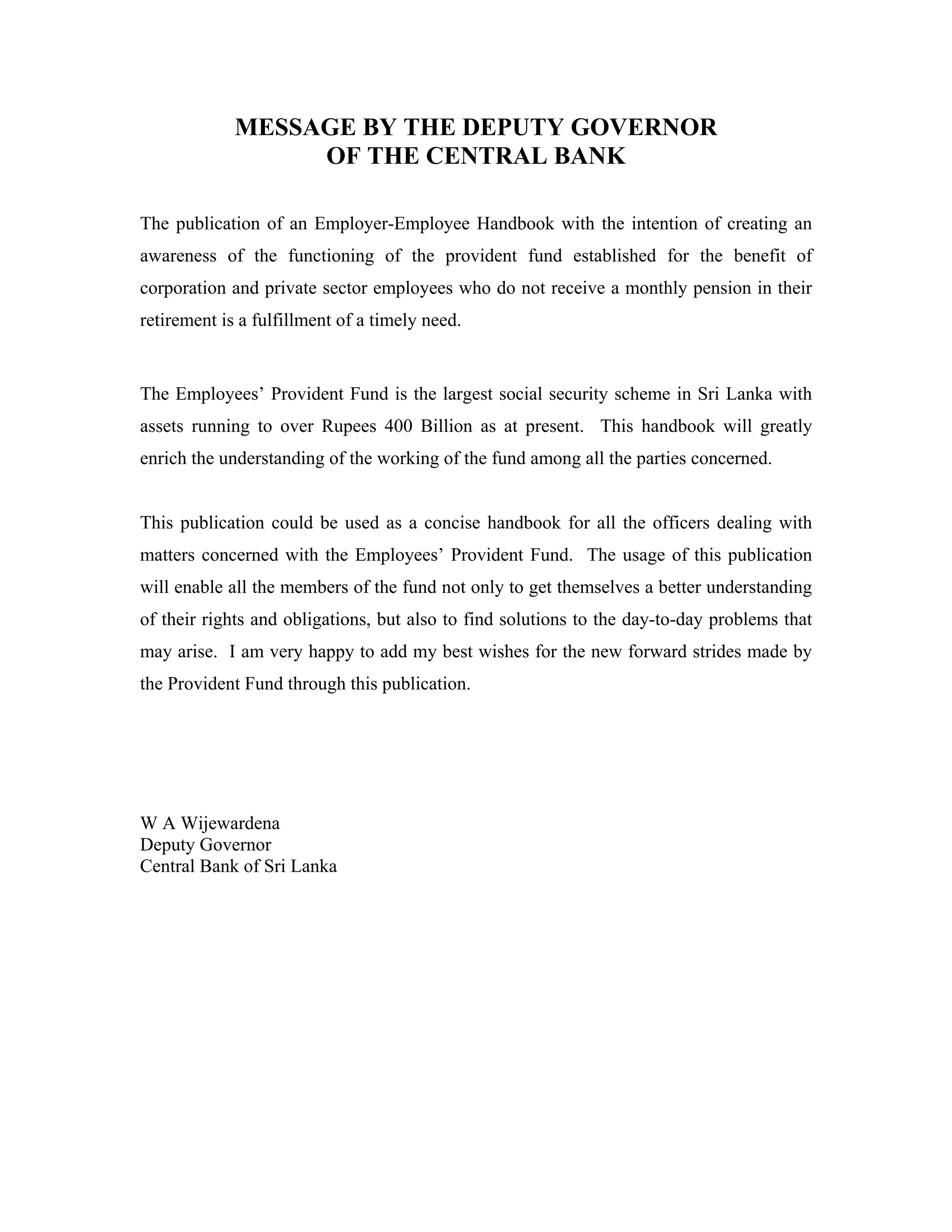 MESSAGE BY THE DEPUTY GOVERNOR
                  OF THE CENTRAL BANK

The publication of an Employer-Employee Handbook with the intention of creating an
awareness of the functioning of the provident fund established for the benefit of
corporation and private sector employees who do not receive a monthly pension in their
retirement is a fulfillment of a timely need.


The Employees’ Provident Fund is the largest social security scheme in Sri Lanka with
assets running to over Rupees 400 Billion as at present. This handbook will greatly
enrich the understanding of the working of the fund among all the parties concerned.


This publication could be used as a concise handbook for all the officers dealing with
matters concerned with the Employees’ Provident Fund. The usage of this publication
will enable all the members of the fund not only to get themselves a better understanding
of their rights and obligations, but also to find solutions to the day-to-day problems that
may arise. I am very happy to add my best wishes for the new forward strides made by
the Provident Fund through this publication.




W A Wijewardena
Deputy Governor
Central Bank of Sri Lanka
 