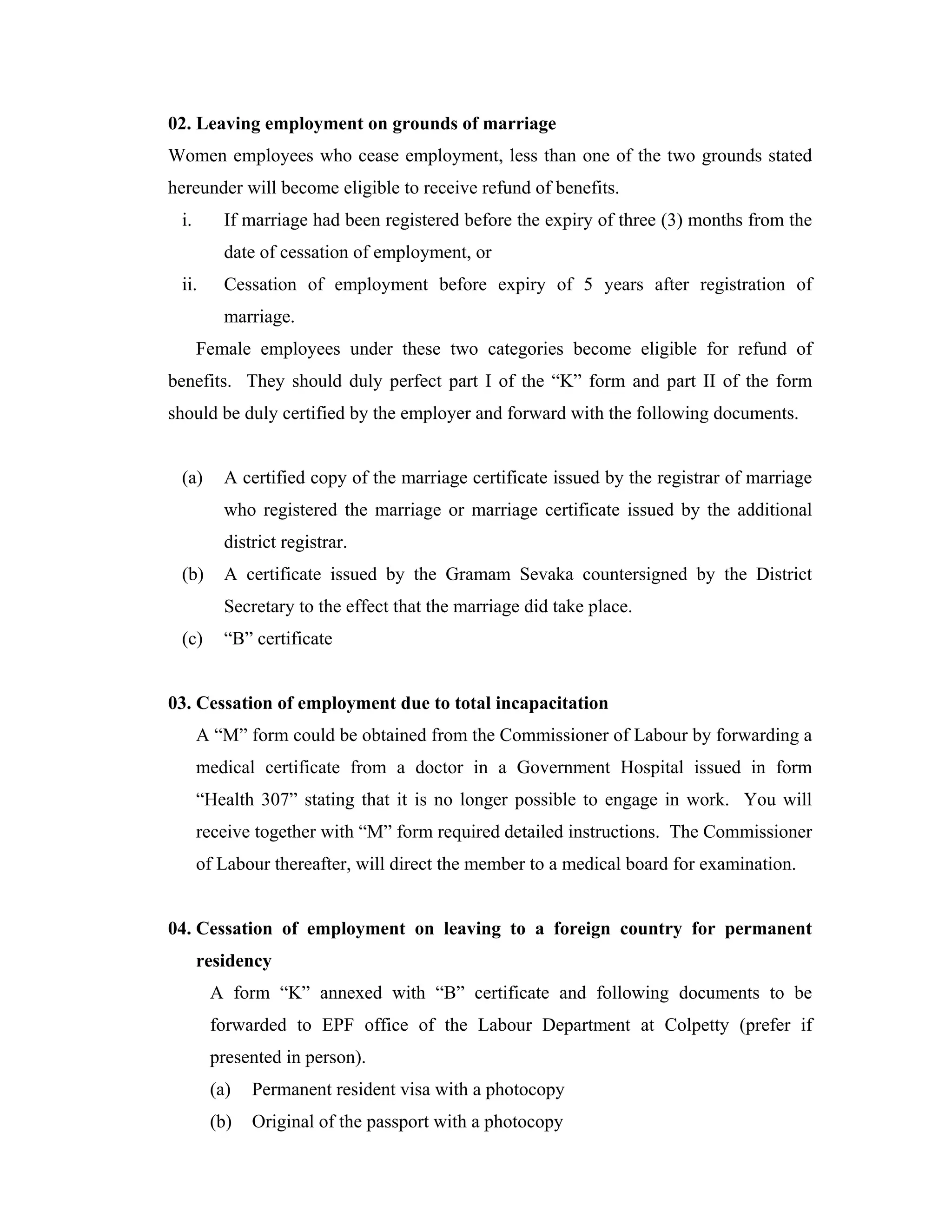 02. Leaving employment on grounds of marriage
Women employees who cease employment, less than one of the two grounds stated
hereunder will become eligible to receive refund of benefits.
 i.      If marriage had been registered before the expiry of three (3) months from the
         date of cessation of employment, or
 ii.     Cessation of employment before expiry of 5 years after registration of
         marriage.
      Female employees under these two categories become eligible for refund of
benefits. They should duly perfect part I of the “K” form and part II of the form
should be duly certified by the employer and forward with the following documents.


 (a)     A certified copy of the marriage certificate issued by the registrar of marriage
         who registered the marriage or marriage certificate issued by the additional
         district registrar.
 (b)     A certificate issued by the Gramam Sevaka countersigned by the District
         Secretary to the effect that the marriage did take place.
 (c)     “B” certificate


03. Cessation of employment due to total incapacitation
      A “M” form could be obtained from the Commissioner of Labour by forwarding a
      medical certificate from a doctor in a Government Hospital issued in form
      “Health 307” stating that it is no longer possible to engage in work. You will
      receive together with “M” form required detailed instructions. The Commissioner
      of Labour thereafter, will direct the member to a medical board for examination.


04. Cessation of employment on leaving to a foreign country for permanent
      residency
       A form “K” annexed with “B” certificate and following documents to be
       forwarded to EPF office of the Labour Department at Colpetty (prefer if
       presented in person).
       (a)   Permanent resident visa with a photocopy
       (b)   Original of the passport with a photocopy
 